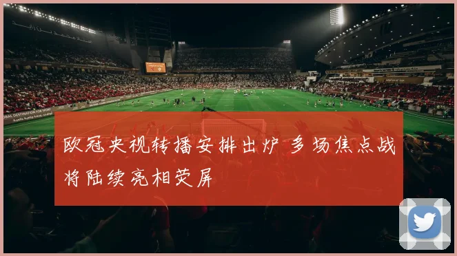 欧冠央视转播安排出炉 多场焦点战将陆续亮相荧屏