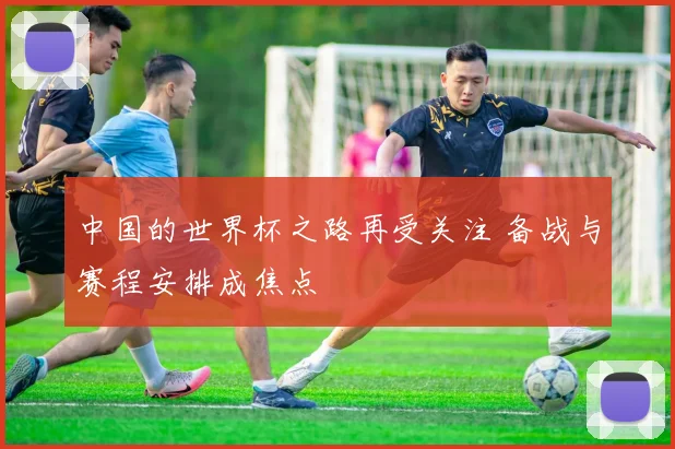 中国的世界杯之路再受关注 备战与赛程安排成焦点