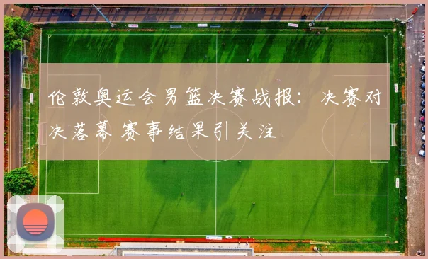 伦敦奥运会男篮决赛战报：决赛对决落幕 赛事结果引关注
