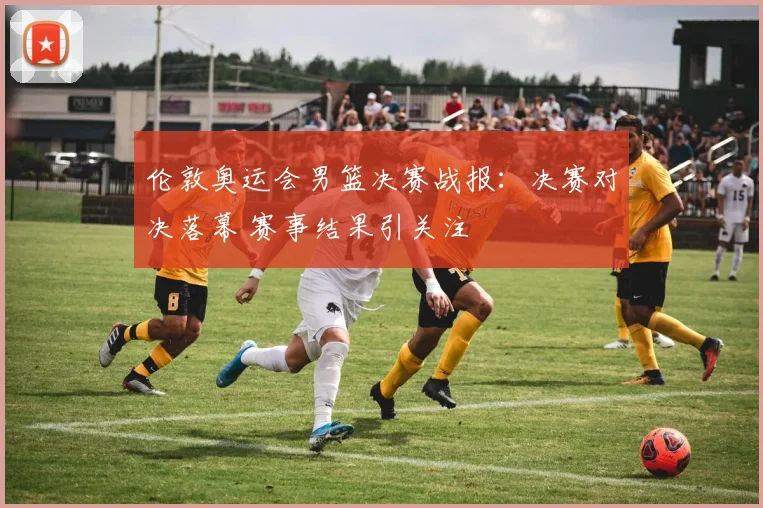 伦敦奥运会男篮决赛战报:决赛对决落幕 赛事结果引关注