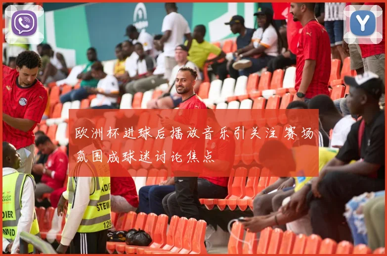 欧洲杯进球后播放音乐引关注 赛场氛围成球迷讨论焦点