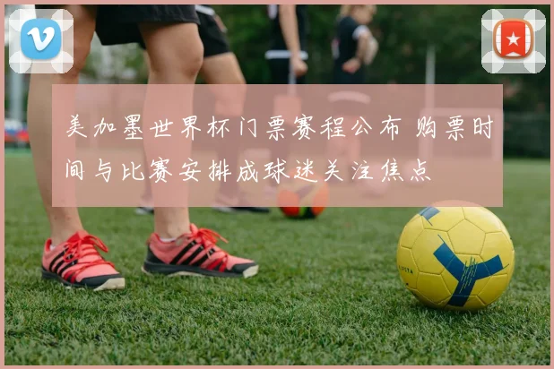 美加墨世界杯门票赛程公布 购票时间与比赛安排成球迷关注焦点