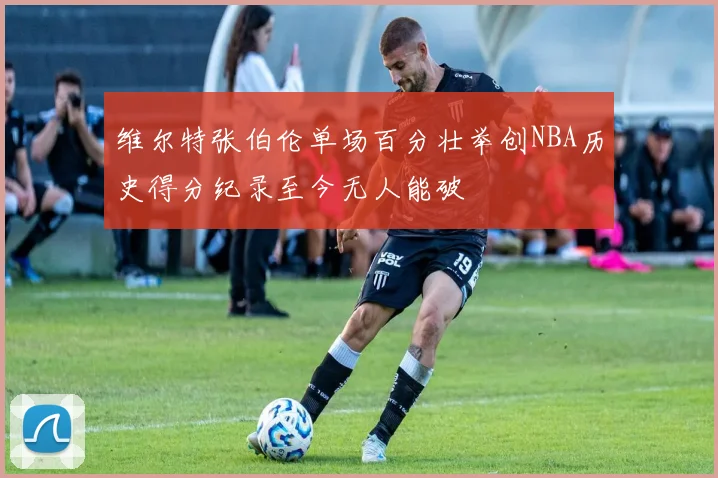 维尔特张伯伦单场百分壮举创NBA历史得分纪录至今无人能破
