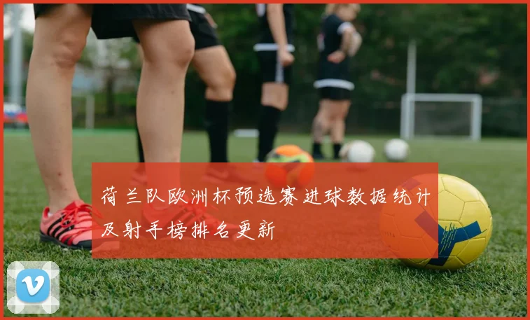 荷兰队欧洲杯预选赛进球数据统计及射手榜排名更新