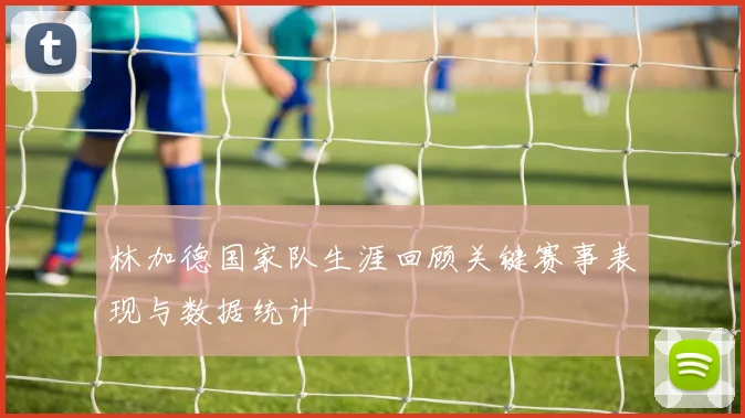 林加德国家队生涯回顾关键赛事表现与数据统计