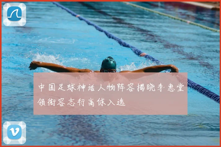 中国足球神话人物阵容揭晓李惠堂领衔容志行高俅入选