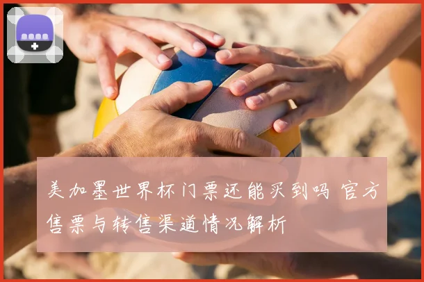 美加墨世界杯门票还能买到吗 官方售票与转售渠道情况解析