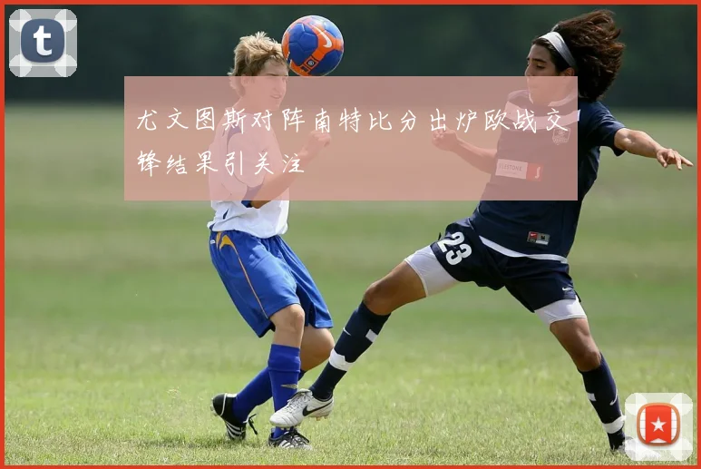 尤文图斯对阵南特比分出炉欧战交锋结果引关注