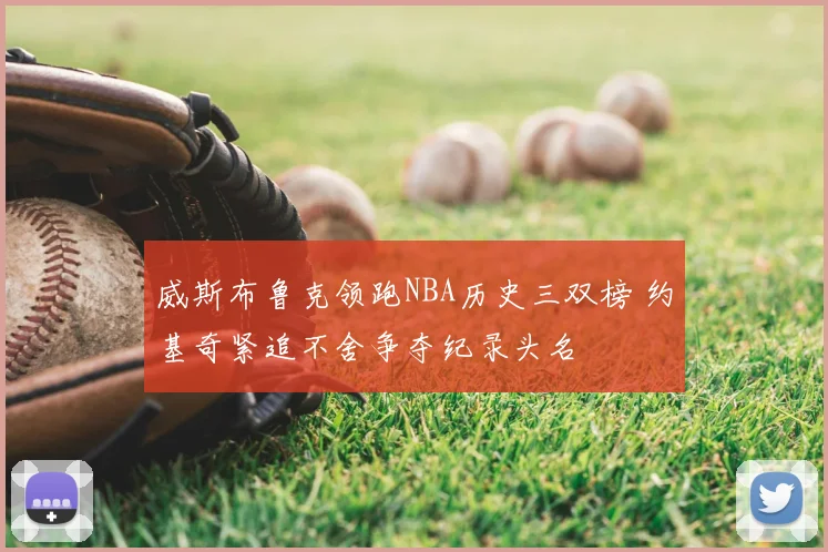 威斯布鲁克领跑NBA历史三双榜 约基奇紧追不舍争夺纪录头名