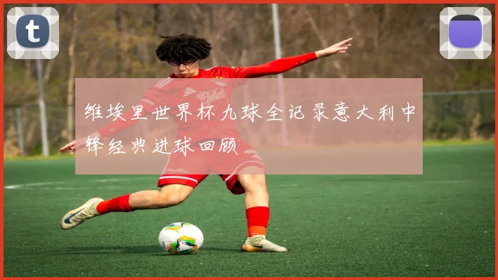 维埃里世界杯九球全记录意大利中锋经典进球回顾