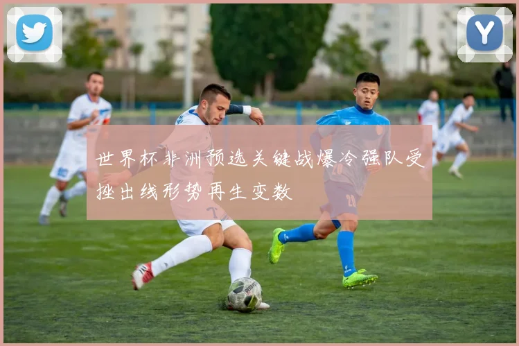 世界杯非洲预选关键战爆冷强队受挫出线形势再生变数