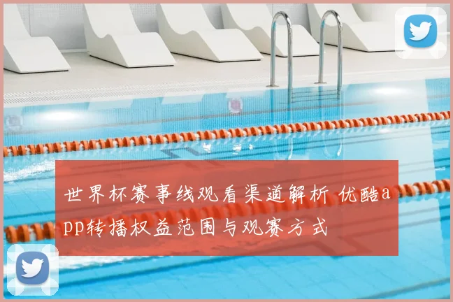 世界杯赛事线观看渠道解析 优酷app转播权益范围与观赛方式