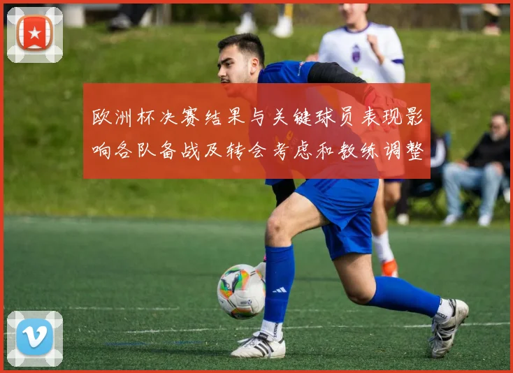 欧洲杯决赛结果与关键球员表现影响各队备战及转会考虑和教练调整