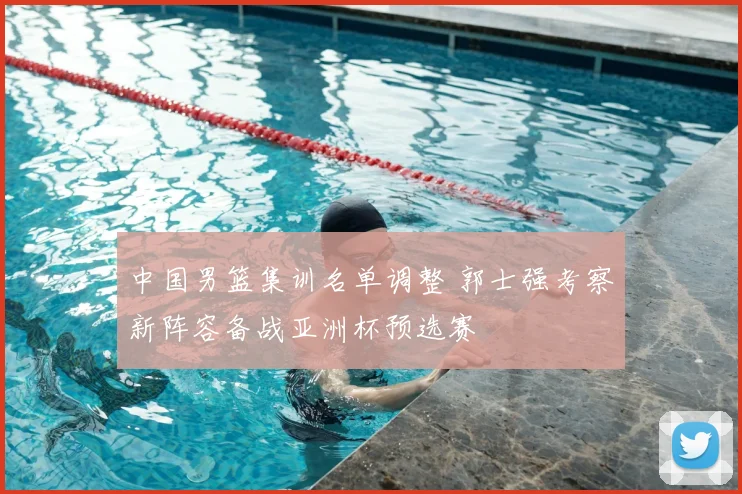 中国男篮集训名单调整 郭士强考察新阵容备战亚洲杯预选赛