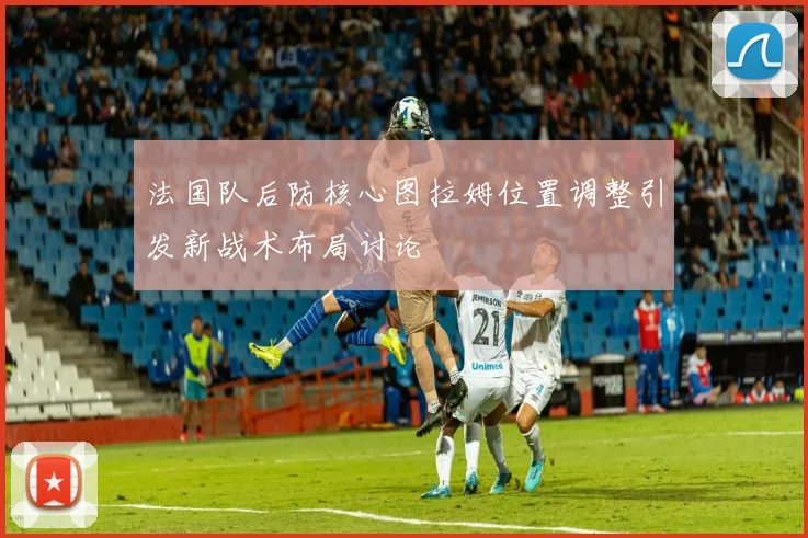 法国队后防核心图拉姆位置调整引发新战术布局讨论