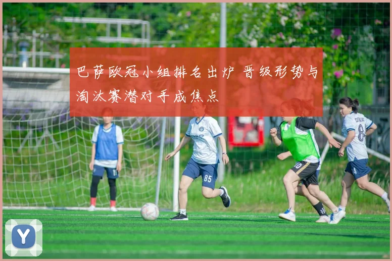 巴萨欧冠小组排名出炉 晋级形势与淘汰赛潜对手成焦点