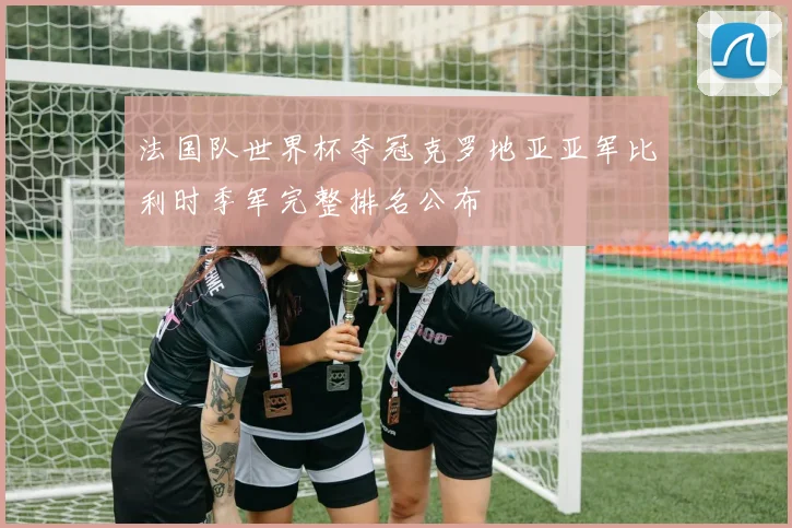 法国队世界杯夺冠克罗地亚亚军比利时季军完整排名公布