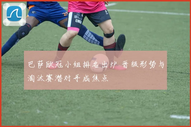 巴萨欧冠小组排名出炉 晋级形势与淘汰赛潜对手成焦点