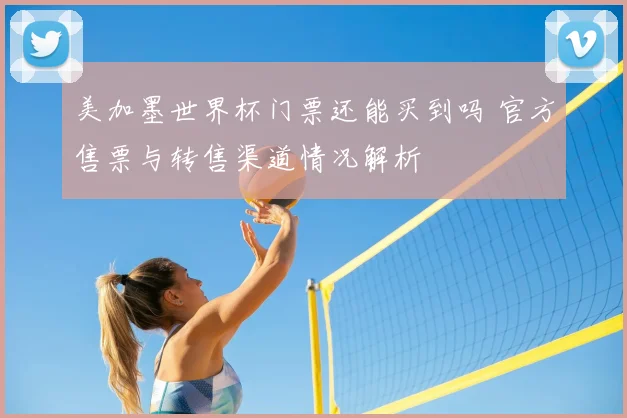 美加墨世界杯门票还能买到吗 官方售票与转售渠道情况解析