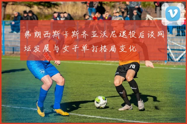 弗朗西斯卡斯齐亚沃尼退役后谈网坛发展与女子单打格局变化