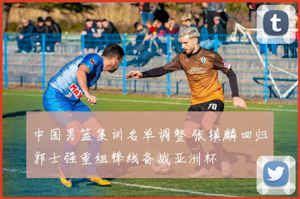 中国男篮集训名单调整 张镇麟回归郭士强重组锋线备战亚洲杯