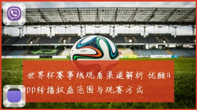 世界杯赛事线观看渠道解析 优酷app转播权益范围与观赛方式