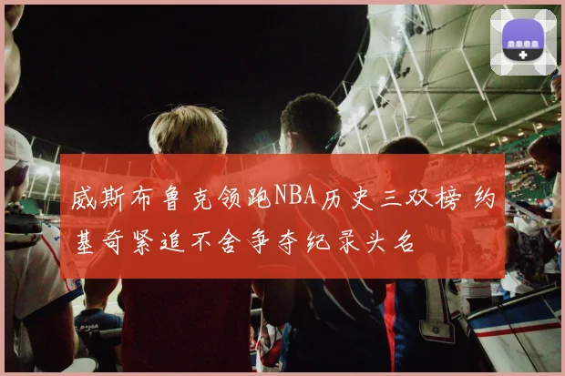 威斯布鲁克领跑NBA历史三双榜 约基奇紧追不舍争夺纪录头名