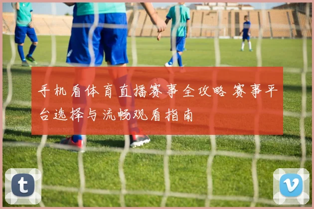 手机看体育直播赛事全攻略 赛事平台选择与流畅观看指南
