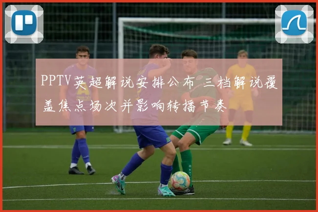 PPTV英超解说安排公布 三档解说覆盖焦点场次并影响转播节奏