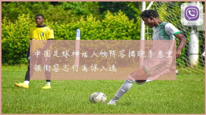 中国足球神话人物阵容揭晓李惠堂领衔容志行高俅入选